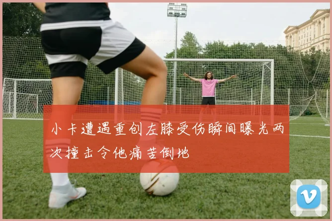 小卡遭遇重创左膝受伤瞬间曝光两次撞击令他痛苦倒地