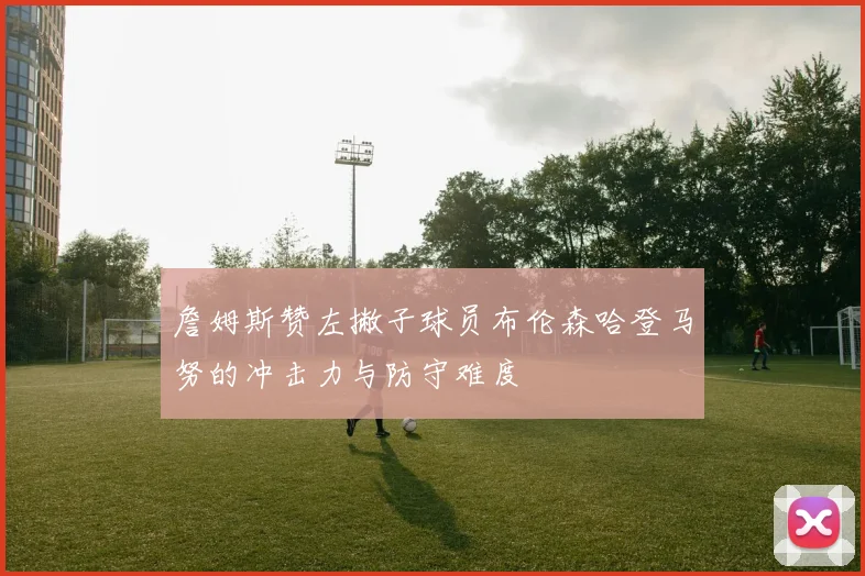 詹姆斯赞左撇子球员布伦森哈登马努的冲击力与防守难度