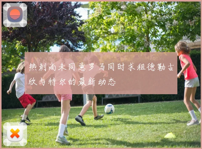热刺尚未同意罗马同时求租德勒古欣与特尔的最新动态