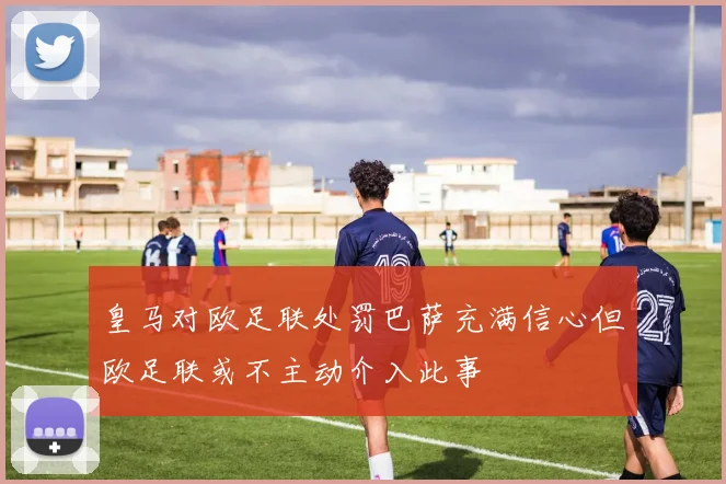 皇马对欧足联处罚巴萨充满信心但欧足联或不主动介入此事