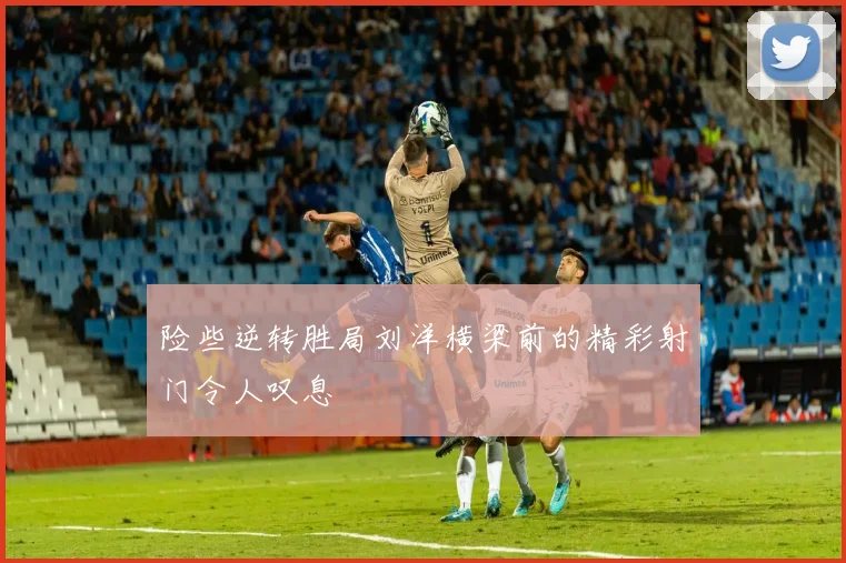 险些逆转胜局刘洋横梁前的精彩射门令人叹息
