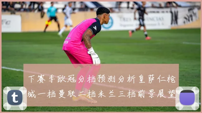 下赛季欧冠分档预测分析皇萨仁枪城一档曼联二档米兰三档前景展望