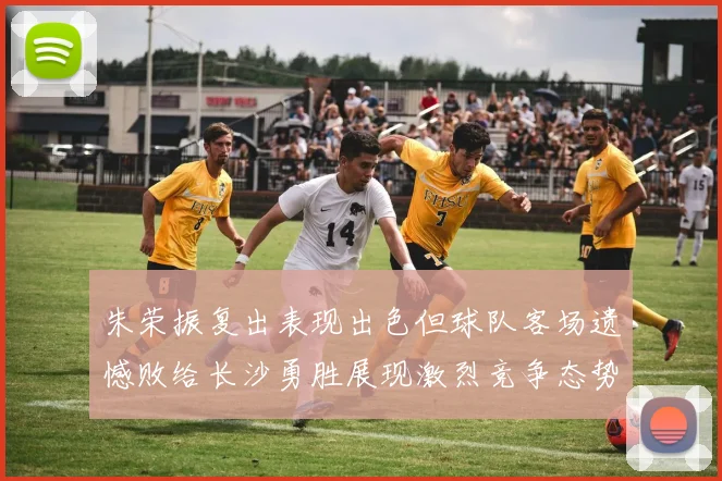 朱荣振复出表现出色但球队客场遗憾败给长沙勇胜展现激烈竞争态势