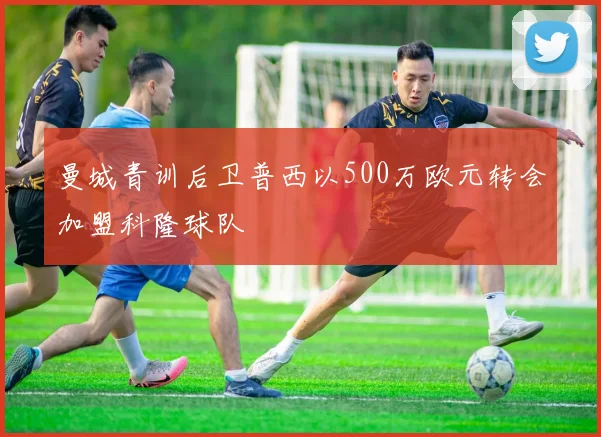 曼城青训后卫普西以500万欧元转会加盟科隆球队
