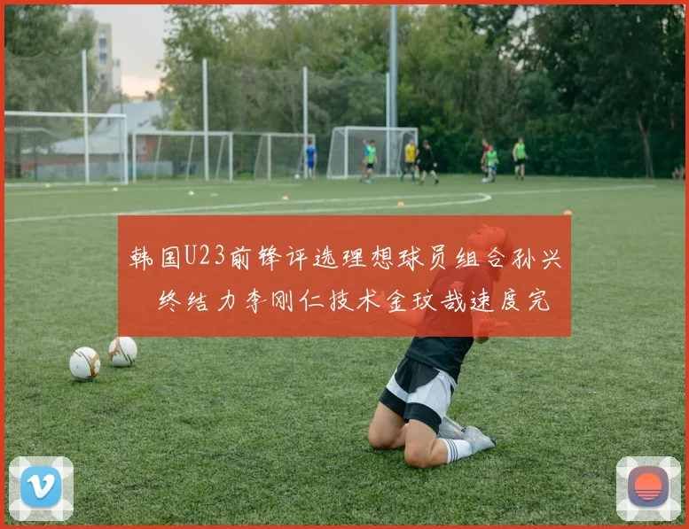 韩国U23前锋评选理想球员组合孙兴慜终结力李刚仁技术金玟哉速度完美融合