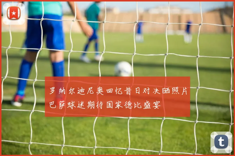 罗纳尔迪尼奥回忆昔日对决晒照片巴萨球迷期待国家德比盛宴