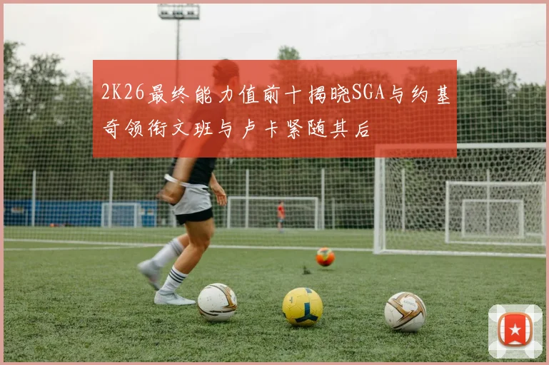 2K26最终能力值前十揭晓SGA与约基奇领衔文班与卢卡紧随其后