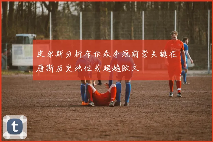 皮尔斯分析布伦森夺冠前景关键在唐斯历史地位或超越欧文