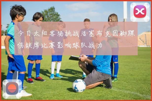 今日太阳客场挑战活塞布克因脚踝伤缺席比赛影响球队战力