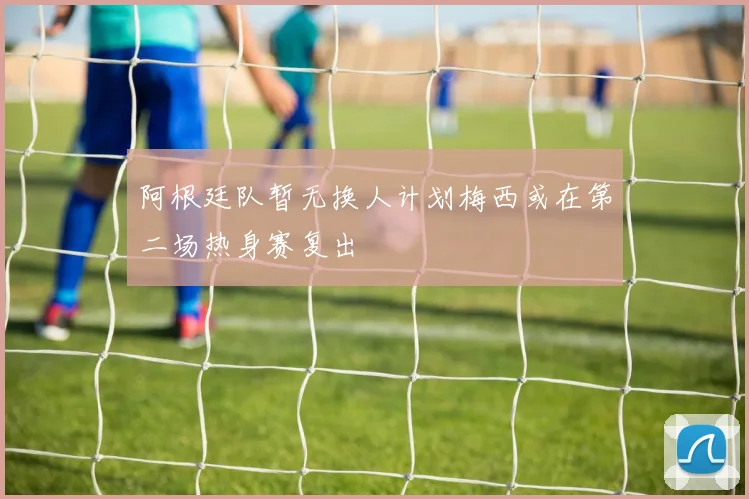 阿根廷队暂无换人计划梅西或在第二场热身赛复出