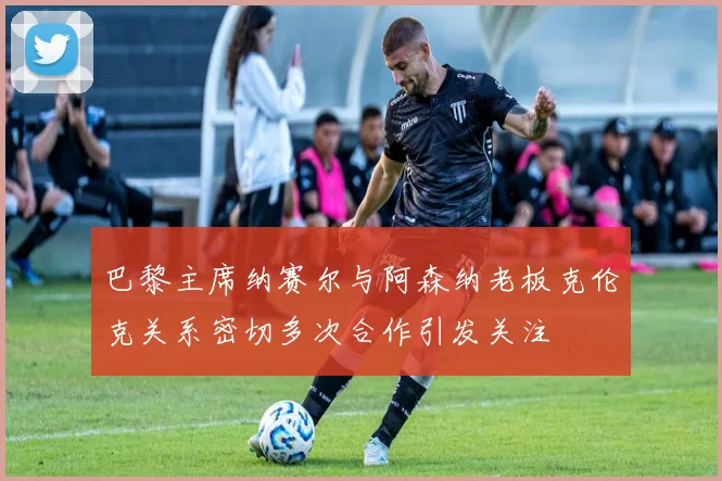 巴黎主席纳赛尔与阿森纳老板克伦克关系密切多次合作引发关注
