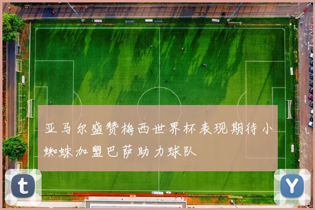 亚马尔盛赞梅西世界杯表现期待小蜘蛛加盟巴萨助力球队