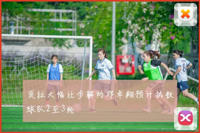 莫拉大幅让步解约邓卓翔预计执教球队2至3轮