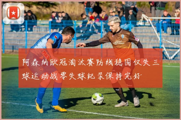 阿森纳欧冠淘汰赛防线稳固仅失三球运动战零失球纪录保持完好