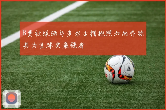B费社媒晒与多尔古拥抱照加纳乔称其为金球奖最强者