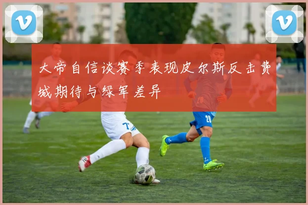 大帝自信谈赛季表现皮尔斯反击费城期待与绿军差异