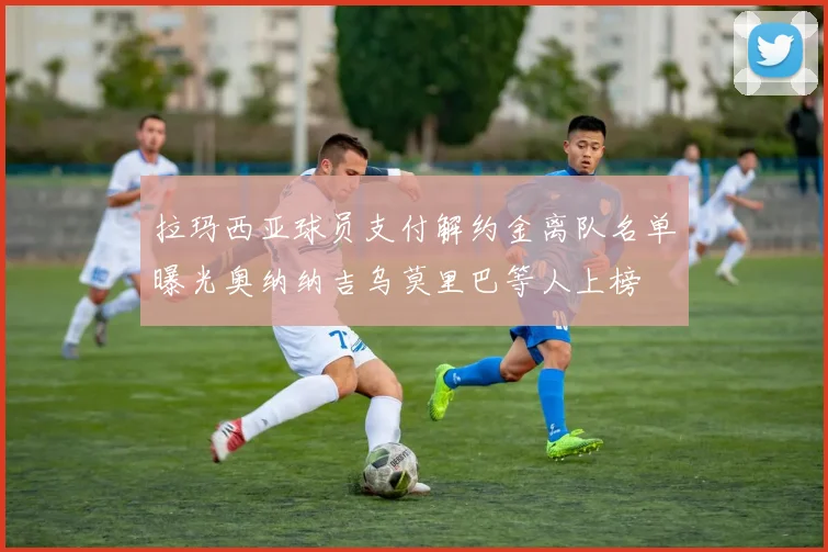 拉玛西亚球员支付解约金离队名单曝光奥纳纳吉乌莫里巴等人上榜